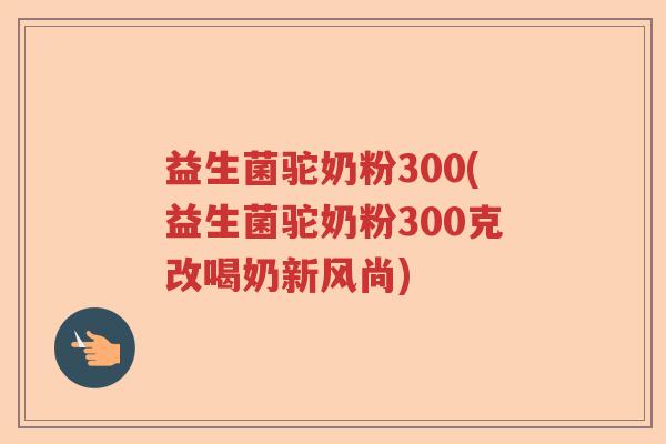 益生菌驼奶粉300(益生菌驼奶粉300克改喝奶新风尚)