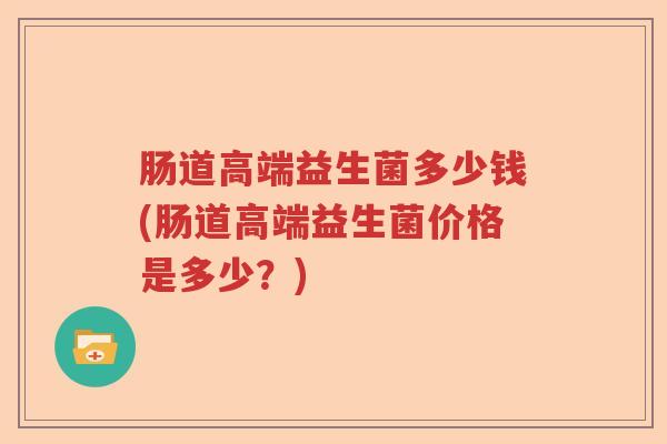 肠道高端益生菌多少钱(肠道高端益生菌价格是多少？)