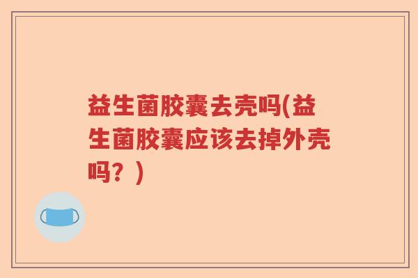 益生菌胶囊去壳吗(益生菌胶囊应该去掉外壳吗？)