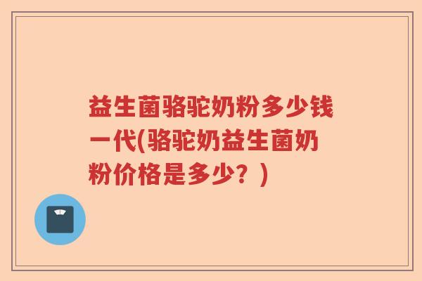 益生菌骆驼奶粉多少钱一代(骆驼奶益生菌奶粉价格是多少？)