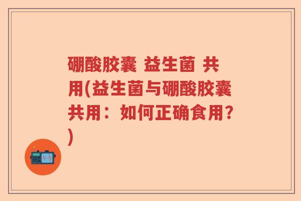 硼酸胶囊 益生菌 共用(益生菌与硼酸胶囊共用：如何正确食用？)