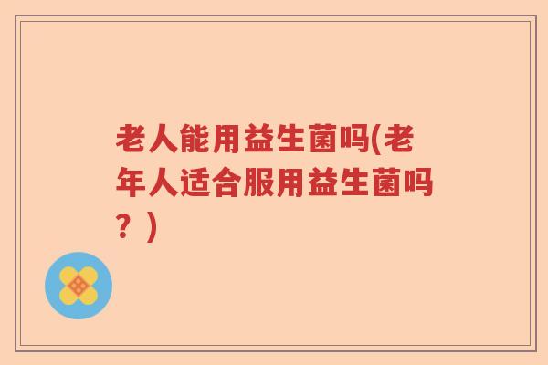 老人能用益生菌吗(老年人适合服用益生菌吗？)