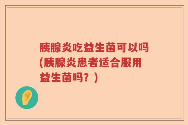 胰腺炎吃益生菌可以吗(胰腺炎患者适合服用益生菌吗？)